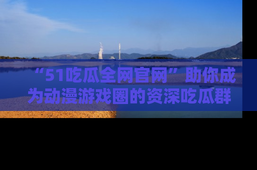 “51吃瓜全网官网”助你成为动漫游戏圈的资深吃瓜群众！