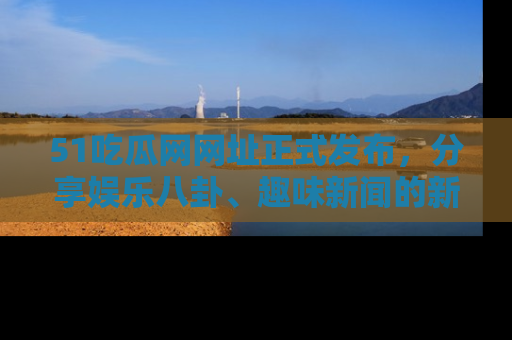51吃瓜网网址正式发布，分享娱乐八卦、趣味新闻的新平台