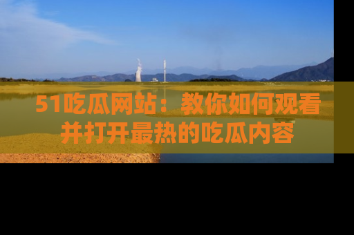 51吃瓜网站:教你如何观看并打开最热的吃瓜内容