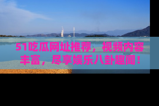 51吃瓜网址推荐，视频内容丰富，尽享娱乐八卦趣闻！