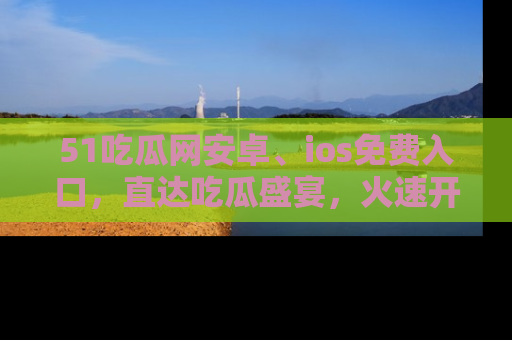 51吃瓜网安卓、ios免费入口,直达吃瓜盛宴,火速开启线上体验!