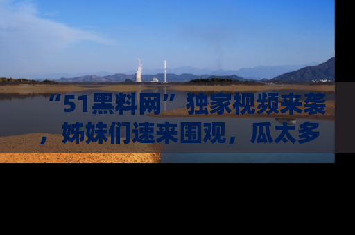 “51黑料网”独家视频来袭，姊妹们速来围观，瓜太多简直停不下来！