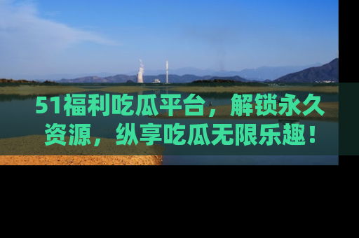 51福利吃瓜平台，解锁永久资源，纵享吃瓜无限乐趣！