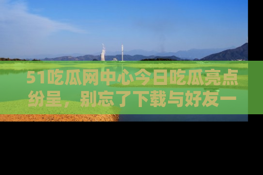 51吃瓜网中心今日吃瓜亮点纷呈，别忘了下载与好友一同分享！