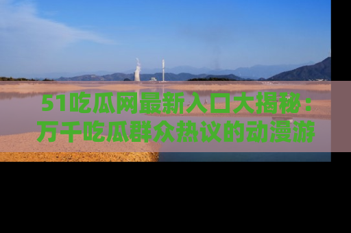 51吃瓜网最新入口大揭秘：万千吃瓜群众热议的动漫游戏事件