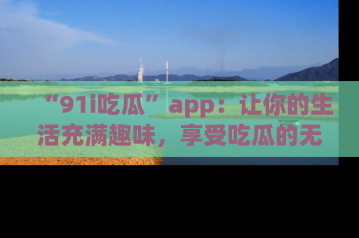 “91i吃瓜”app：让你的生活充满趣味，享受吃瓜的无限乐趣！
