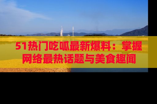51热门吃呱最新爆料：掌握网络最热话题与美食趣闻