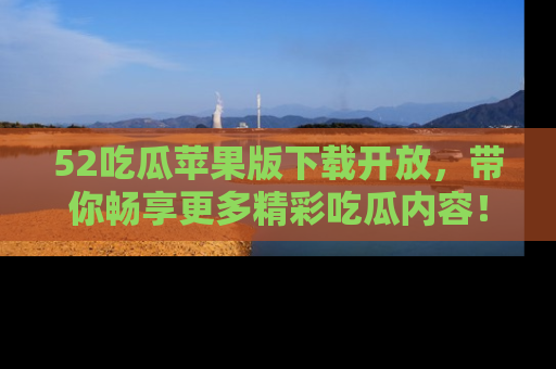 52吃瓜苹果版下载开放，带你畅享更多精彩吃瓜内容！
