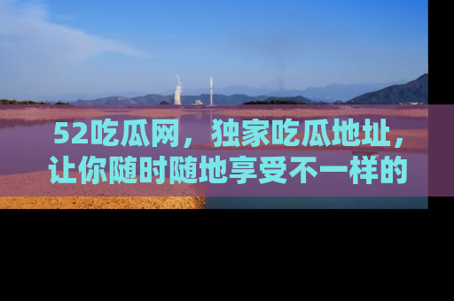 52吃瓜网,独家吃瓜地址,让你随时随地享受不一样的观看体验!