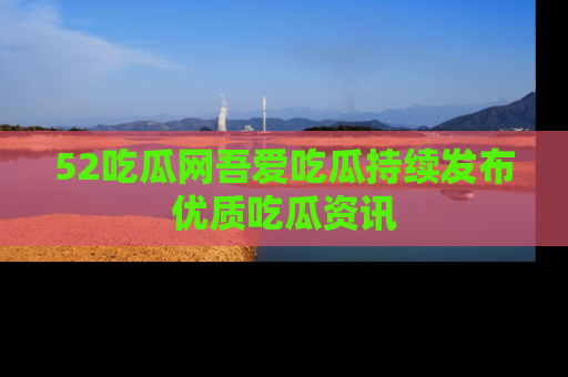 52吃瓜网吾爱吃瓜持续发布优质吃瓜资讯