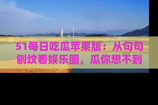 51每日吃瓜苹果版：从句句刨坟看娱乐圈，瓜你想不到的精彩纷呈！