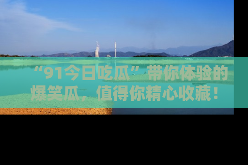 “91今日吃瓜”带你体验的爆笑瓜，值得你精心收藏！