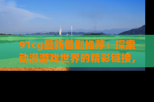 91cg最新番剧推荐：探索动漫游戏世界的精彩链接，尽在此处！