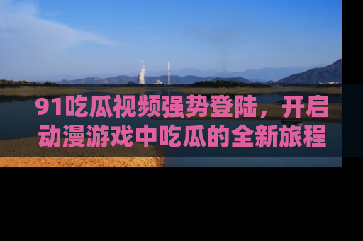 91吃瓜视频强势登陆，开启动漫游戏中吃瓜的全新旅程！