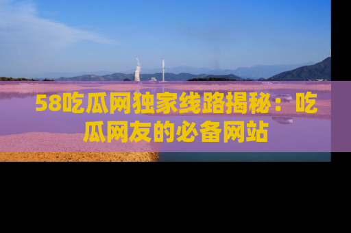 58吃瓜网独家线路揭秘：吃瓜网友的必备网站