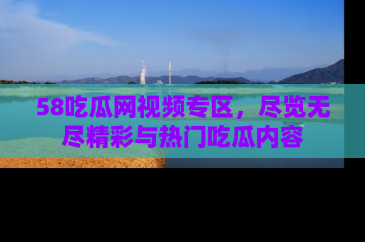58吃瓜网视频专区,尽览无尽精彩与热门吃瓜内容