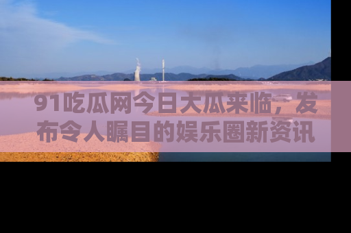 91吃瓜网今日大瓜来临，发布令人瞩目的娱乐圈新资讯！