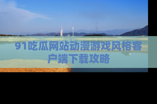 91吃瓜网站动漫游戏风格客户端下载攻略