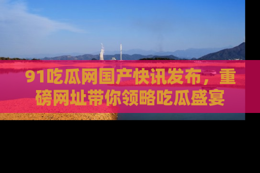 91吃瓜网国产快讯发布，重磅网址带你领略吃瓜盛宴