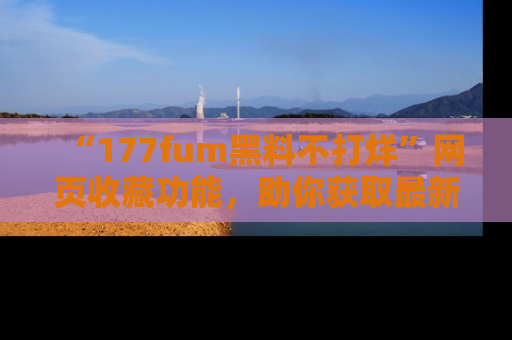 “177fum黑料不打烊”网页收藏功能，助你获取最新黑料动态