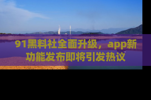 91黑料社全面升级，app新功能发布即将引发热议