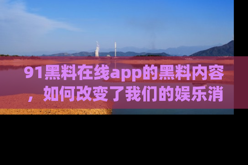 91黑料在线app的黑料内容,如何改变了我们的娱乐消费习惯?