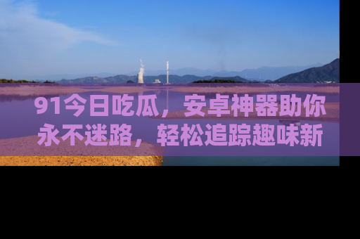 91今日吃瓜,安卓神器助你永不迷路,轻松追踪趣味新闻!