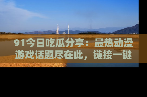 91今日吃瓜分享:最热动漫游戏话题尽在此,链接一键畅游!