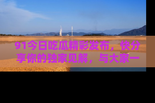 91今日吃瓜精彩发布,快分享你的独家见解,与大家一起讨论吧!