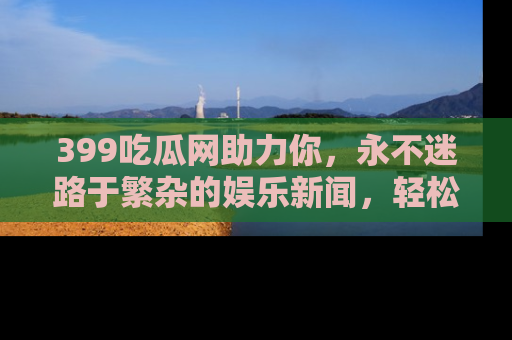 399吃瓜网助力你,永不迷路于繁杂的娱乐新闻,轻松追踪热点!