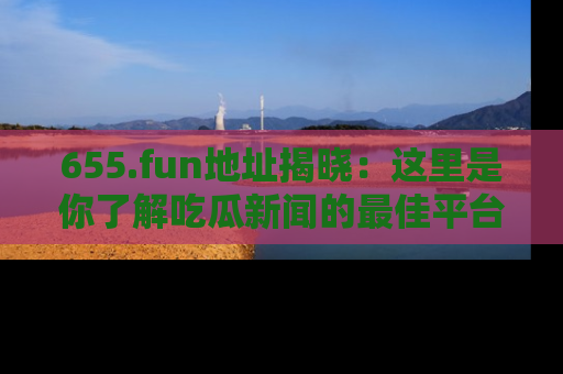 655.fun地址揭晓:这里是你了解吃瓜新闻的最佳平台,快来探索吧!