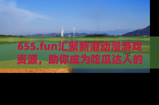 655.fun汇聚新潮动漫游戏资源,助你成为吃瓜达人的必备平台!