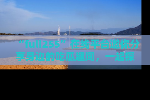 “fuli255”在线平台邀你分享身边的吃瓜趣闻，一起探索生活的小秘密！