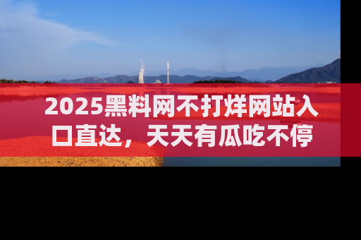 2025黑料网不打烊网站入口直达,天天有瓜吃不停