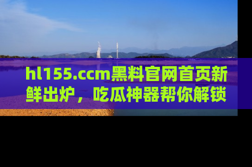 hl155.ccm黑料官网首页新鲜出炉,吃瓜神器帮你解锁那些鲜为人知的内幕!