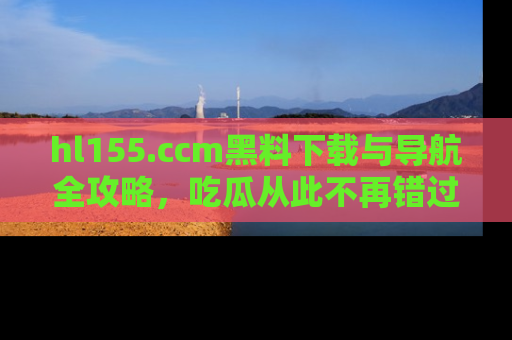 hl155.ccm黑料下载与导航全攻略,吃瓜从此不再错过任何热点