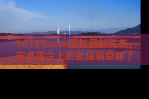 hl155.ccm黑料最新发布,安卓平台上的劲爆消息你了解了吗?