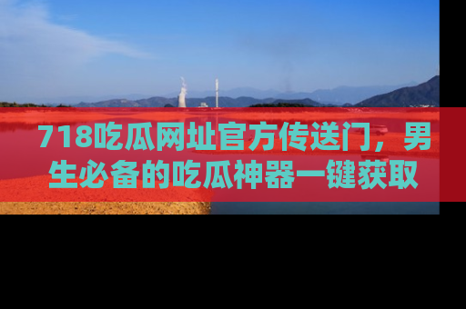 718吃瓜网址官方传送门,男生必备的吃瓜神器一键获取!