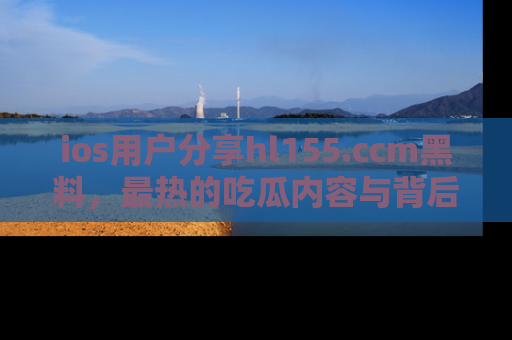 ios用户分享hl155.ccm黑料,最热的吃瓜内容与背后的真实事件!