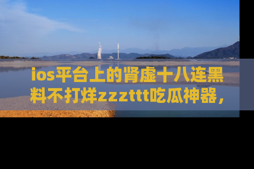 ios平台上的肾虚十八连黑料不打烊zzzttt吃瓜神器,你绝对不能错过