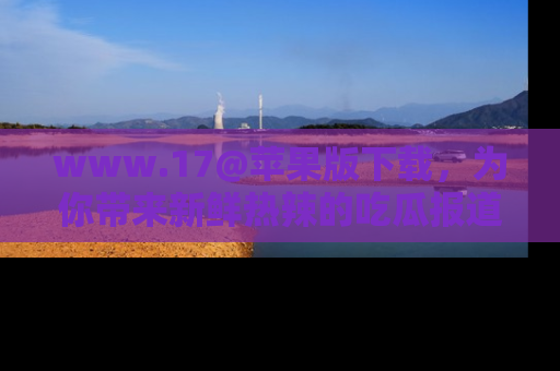 www.17@苹果版下载,为你带来新鲜热辣的吃瓜报道,尽情享受!
