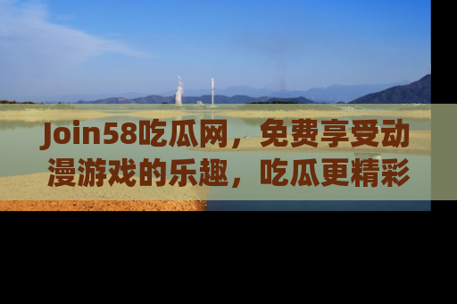 Join58吃瓜网,免费享受动漫游戏的乐趣,吃瓜更精彩!