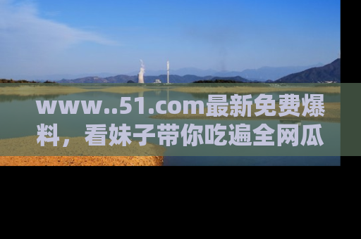 www..51.com最新免费爆料,看妹子带你吃遍全网瓜!