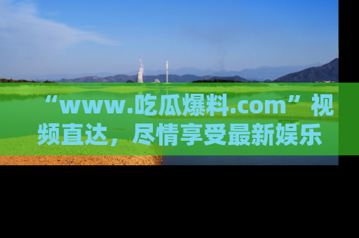 “www.吃瓜爆料.com”视频直达，尽情享受最新娱乐圈的吃瓜盛宴！