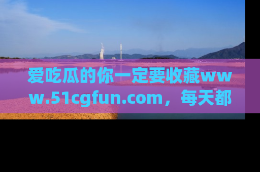 爱吃瓜的你一定要收藏www.51cgfun.com,每天都能发布精彩点评!