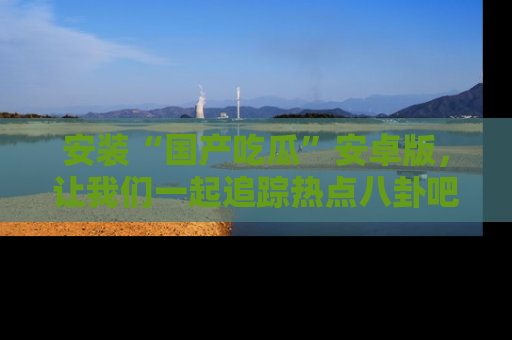 安装“国产吃瓜”安卓版,让我们一起追踪热点八卦吧~