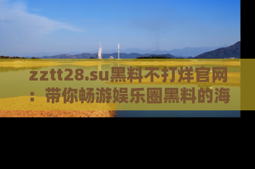 zztt28.su黑料不打烊官网:带你畅游娱乐圈黑料的海洋,掌握每一条最新消息