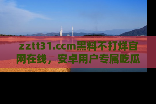 zztt31.ccm黑料不打烊官网在线,安卓用户专属吃瓜神器大揭秘