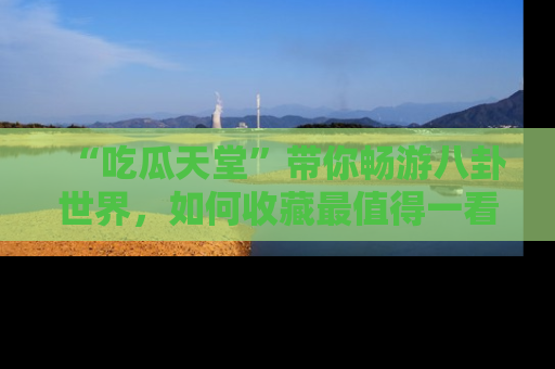 “吃瓜天堂”带你畅游八卦世界，如何收藏最值得一看的趣闻？