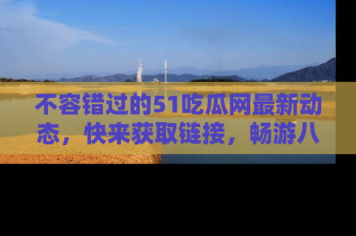不容错过的51吃瓜网最新动态，快来获取链接，畅游八卦世界！